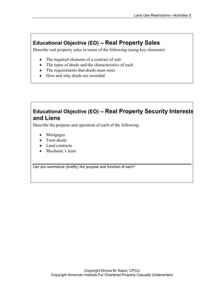 Land Use Restrictions—Activities 5




Educational Objective (EO) -- Real Property Sales
Describe real property sales in terms of the following (using key elements):

       The required elements of a contract of sale
       The types of deeds and the characteristics of each
       The requirements that deeds must meet
       How and why deeds are recorded




Educational Objective (EO) -- Real Property Security Interests
and Liens
Describe the purpose and operation of each of the following:

       Mortgages
       Trust deeds
       Land contracts
       Mechanic’s liens


Can you summarize (briefly) the purpose and function of each?




                             Copyright Donna M. Kesot, CPCU
          Copyright American Institute For Chartered Property Casualty Underwriters
 