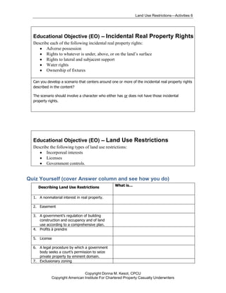 Land Use Restrictions—Activities 6




  Educational Objective (EO) -- Incidental Real Property Rights
  Describe each of the following incidental real property rights:
         Adverse possession
         Rights to whatever is under, above, or on the land’s surface
         Rights to lateral and subjacent support
         Water rights
         Ownership of fixtures

  Can you develop a scenario that centers around one or more of the incidental real property rights
  described in the content?

  The scenario should involve a character who either has or does not have those incidental
  property rights.




  Educational Objective (EO) -- Land Use Restrictions
  Describe the following types of land use restrictions:
         Incorporeal interests
         Licenses
         Government controls.


Quiz Yourself (cover Answer column and see how you do)
                                                   What is…
     Describing Land Use Restrictions

  1. A nonmaterial interest in real property.

  2. Easement

  3. A government’s regulation of building
     construction and occupancy and of land
     use according to a comprehensive plan.
  4. Profits à prendre

  5. License

  6. A legal procedure by which a government
     body seeks a court’s permission to seize
     private property by eminent domain.
  7. Exclusionary zoning


                                Copyright Donna M. Kesot, CPCU
             Copyright American Institute For Chartered Property Casualty Underwriters
 