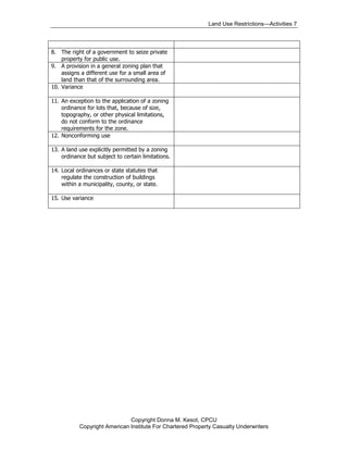 Land Use Restrictions—Activities 7



8. The right of a government to seize private
    property for public use.
9. A provision in a general zoning plan that
    assigns a different use for a small area of
    land than that of the surrounding area.
10. Variance

11. An exception to the application of a zoning
    ordinance for lots that, because of size,
    topography, or other physical limitations,
    do not conform to the ordinance
    requirements for the zone.
12. Nonconforming use

13. A land use explicitly permitted by a zoning
    ordinance but subject to certain limitations.

14. Local ordinances or state statutes that
    regulate the construction of buildings
    within a municipality, county, or state.

15. Use variance




                              Copyright Donna M. Kesot, CPCU
           Copyright American Institute For Chartered Property Casualty Underwriters
 
