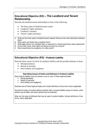 Damages in Tort Suits—Activities 8




Educational Objective (EO) -- The Landlord and Tenant
Relationship
Describe the landlord-tenant relationship in terms of the following:

      The three types of landlord-tenant estates
      Landlord’s rights and duties
      Landlord’s remedies
      Tenant’s rights and duties
________________________________________________________________________
A. What are the three types of landlord-tenant estates? What are the main distinctions between
   them?
B. What rights and duties does a landlord have?
C. What legal actions can a landlord take in response to a tenant breaching a lease agreement?
D. On the other hand, what rights and duties are given to a tenant?
E. When would there be exceptions, for either party?




Educational Objective (EO) - Products Liability
Describe these causes of action for products liability and the possible defenses to them:
       Misrepresentation
       Breach of warranty
       Strict liability and negligence

           Describing Causes of Action and Defenses in Products Liability
Most products liability suits are based on one or more of these legal principles:
        Misrepresentation
        Breach of warranty
        Strict liability and negligence

Describe each of these legal principles and include definitions of key terms where applicable.

Describe the types of product defects typically cited in product liability causes of actions, which
parties may be liable, and which parties may be protected.

What are the types of defenses that may be used in product liability. Include definitions of key
terms, where applicable.




                               Copyright Donna M. Kesot, CPCU
Copyright American Institute For Chartered Property Casualty Underwriters
 