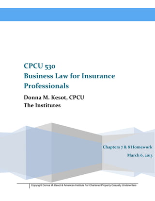 CPCU 530
Business Law for Insurance
Professionals
Donna M. Kesot, CPCU
The Institutes




                                                               Chapters 7 & 8 Homework

                                                                                    March 6, 2013




  Copyright Donna M. Kesot & American Institute For Chartered Property Casualty Underwriters
 