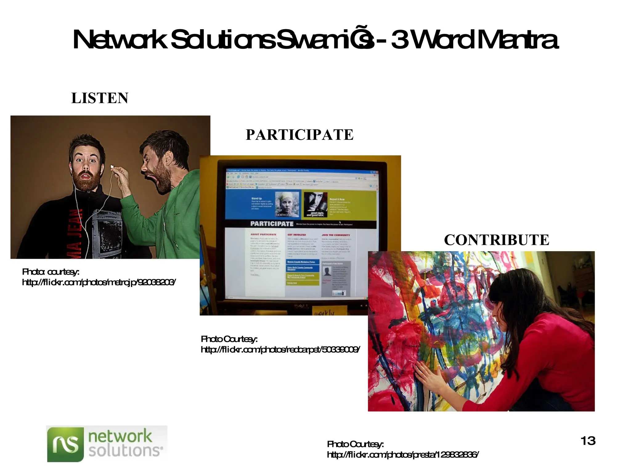Network Solutions Swami’s - 3 Word Mantra Photo: courtesy: http://flickr.com/photos/metrojp/92038203/ LISTEN PARTICIPATE Photo Courtesy: http://flickr.com/photos/redcarpet/50339009/ CONTRIBUTE Photo Courtesy: http://flickr.com/photos/presta/129832836/ 
