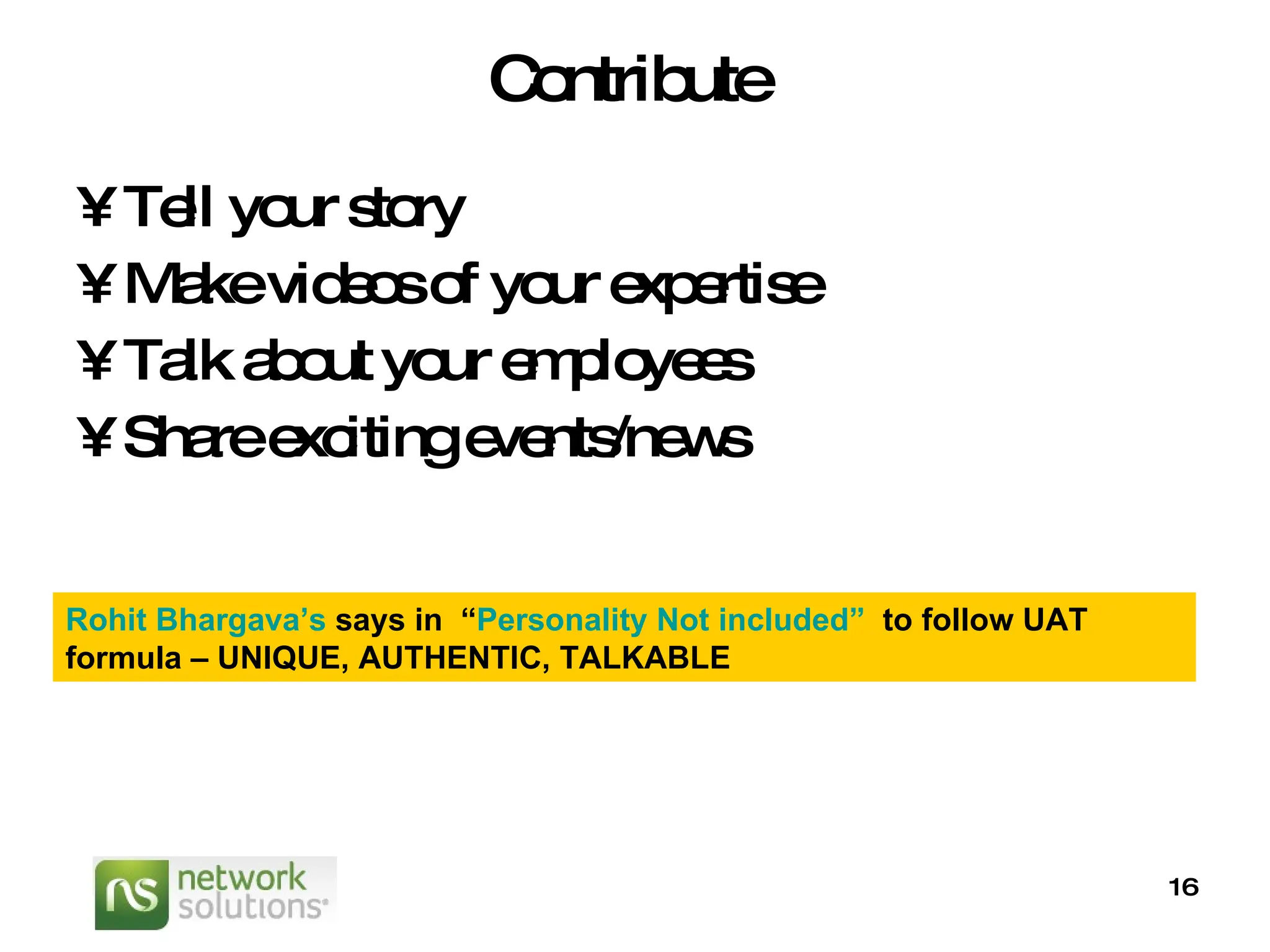 Contribute Tell your story Make videos of your expertise Talk about your employees Share exciting events/news Rohit  Bhargava’s   says in  “ Personality Not included”   to follow UAT formula – UNIQUE, AUTHENTIC, TALKABLE 