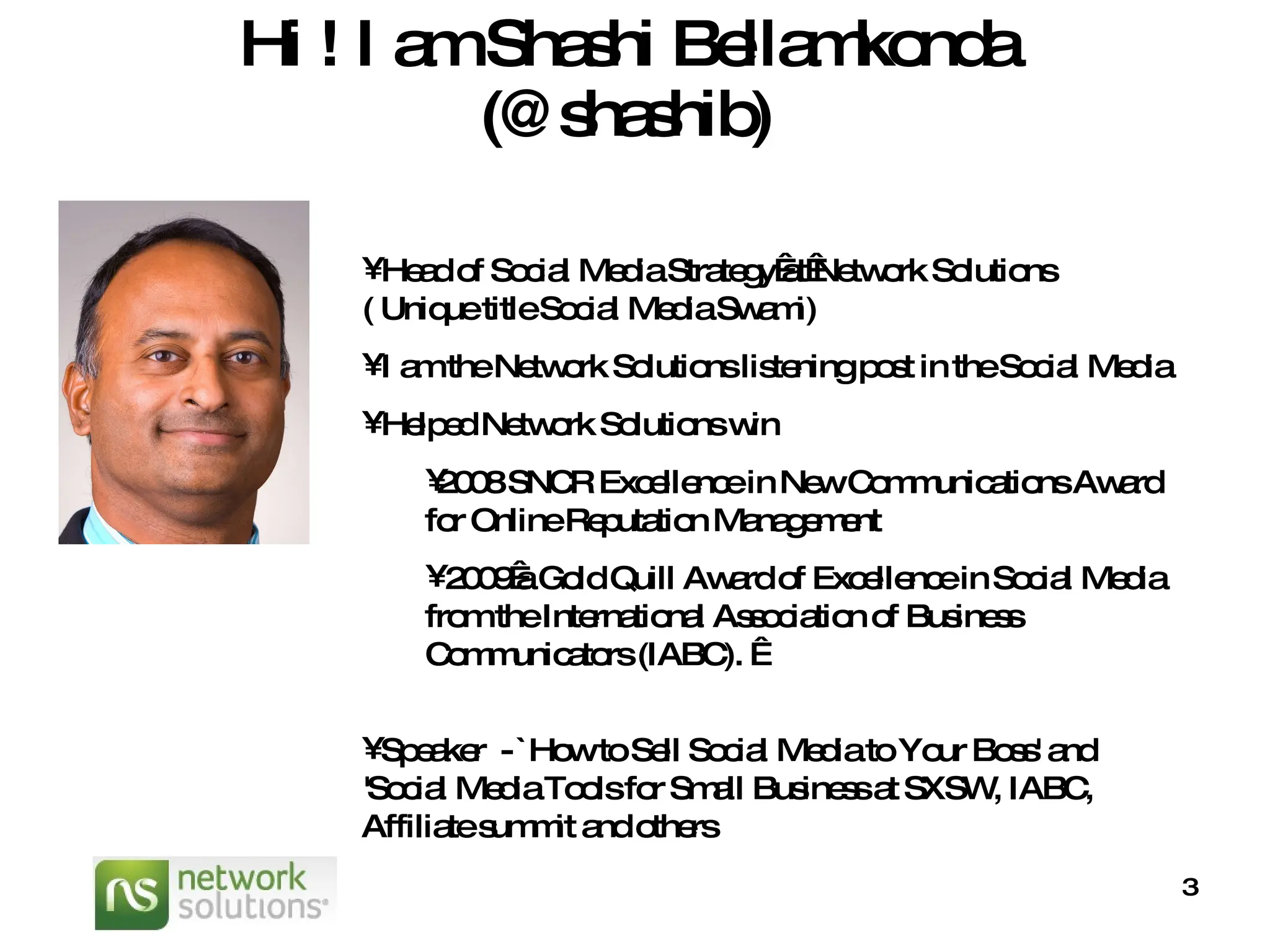 Hi ! I am Shashi Bellamkonda (@shashib) Head of Social Media Strategy at Network Solutions ( Unique title  Social Media Swami) I am the Network Solutions listening post in the Social Media Helped Network Solutions win  2008 SNCR Excellence in New Communications Award for Online Reputation Management  2009 a Gold Quill Award of Excellence in Social Media from the International Association of Business Communicators (IABC).   Speaker  - `How to Sell Social Media to Your Boss' and 'Social Media Tools for Small Business at SXSW, IABC, Affiliate summit and others 