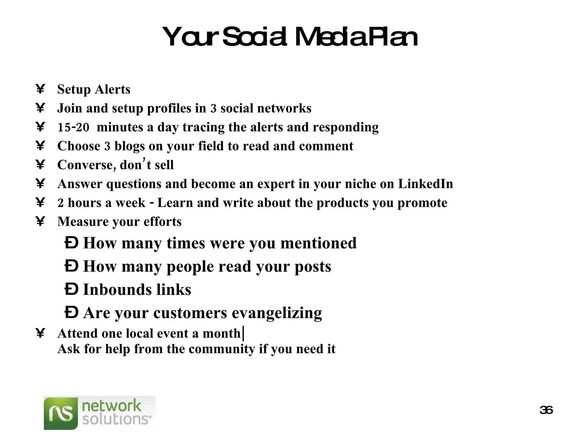 Your Social Media Plan Setup Alerts  Join and setup profiles in 3 social networks 15-20  minutes a day tracing the alerts and responding  Choose 3 blogs on your field to read and comment Converse, don’t sell Answer questions and become an expert in your niche on LinkedIn 2 hours a week - Learn and write about the products you promote Measure your efforts How many times were you mentioned How many people read your posts Inbounds links Are your customers evangelizing Attend one local event a month| Ask for help from the community if you need it   