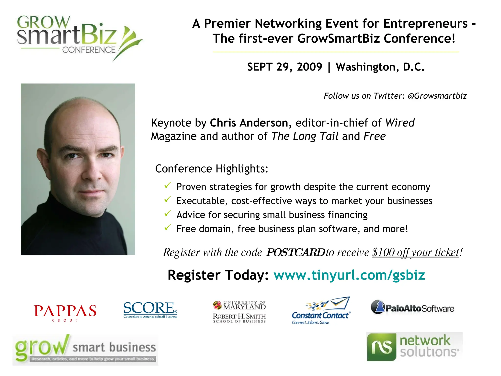 A Premier Networking Event for Entrepreneurs -  The first-ever GrowSmartBiz Conference!   Register with the code  POSTCARD  to receive  $100 off your ticket ! SEPT 29, 2009 | Washington, D.C. Keynote by  Chris Anderson,  editor-in-chief of  Wired  Magazine and author of  The Long Tail  and  Free Register Today:  www.tinyurl.com/gsbiz   Follow us on Twitter: @Growsmartbiz Proven strategies for growth despite the current economy Executable, cost-effective ways to market your businesses  Advice for securing small business financing Free domain, free business plan software, and more! Conference Highlights: 
