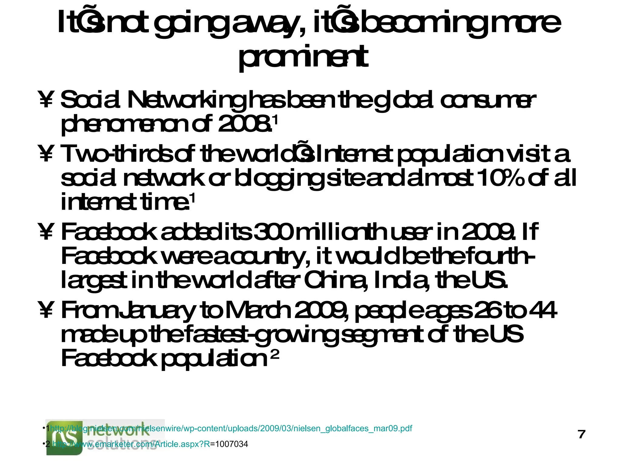 It’s not going away, it’s becoming more prominent  Social Networking has been the global consumer phenomenon of 2008. 1 Two-thirds of the world’s Internet population visit a social network or blogging site and almost 10% of all internet time. 1 Facebook added its 300 millionth user in 2009. If Facebook were a country, it would be the fourth-largest in the world after China, India, the US. From January to March 2009, people ages 26 to 44 made up the fastest-growing segment of the US Facebook population  2 1 http://blog.nielsen.com/nielsenwire/wp-content/uploads/2009/03/nielsen_globalfaces_mar09.pdf   2  http:// www.emarketer.com/Article.aspx?R =1007034   