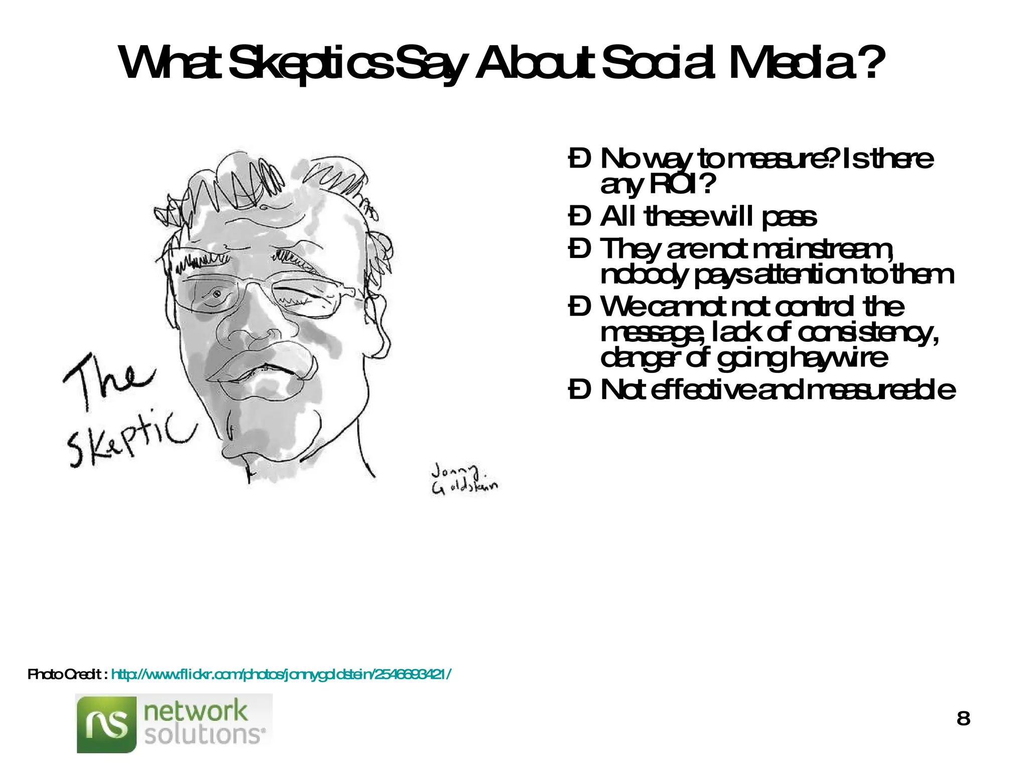 What Skeptics Say About Social Media ? No way to measure? Is there any ROI? All these will pass They are not mainstream, nobody pays attention to them We cannot not control the message, lack of consistency, danger of going haywire Not effective and measureable  Photo Credit :  http://www.flickr.com/photos/jonnygoldstein/2546693421/   