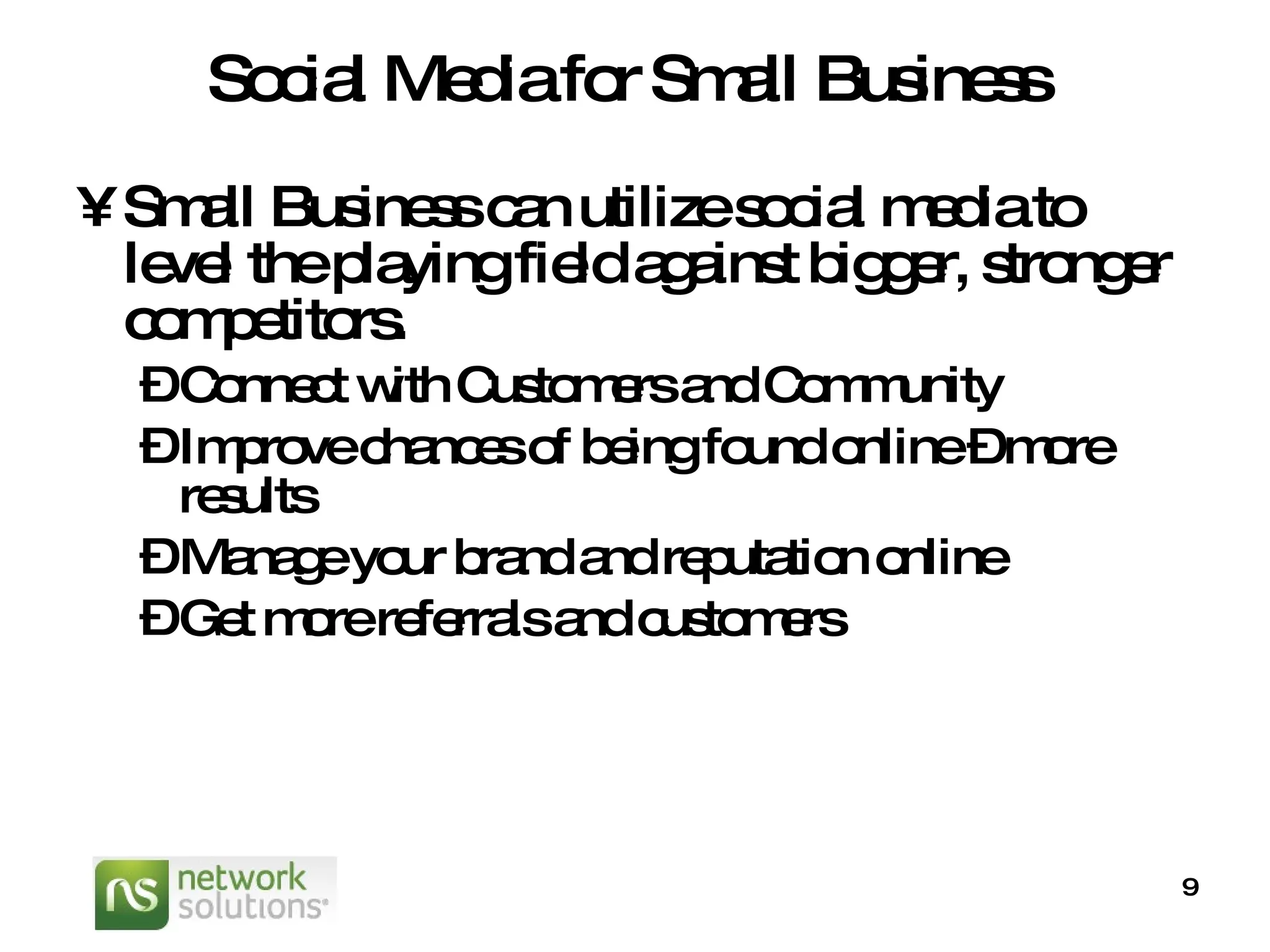 Social Media for Small Business Small Business can utilize social media to level the playing field against bigger, stronger competitors.   Connect with Customers and Community Improve chances of being found online – more results Manage your brand and reputation online Get more referrals and customers 