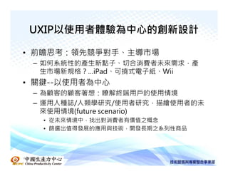 UXIP以使用者體驗為中心的創新設計

• 前瞻思考：領先競爭對手、主導市場
  – 如何系統性的產生新點子、切合消費者未來需求，產
    生市場新規格？…iPad、可撓式電子紙、Wii
• 關鍵--以使用者為中心
   – 為顧客的顧客著想：瞭解終端用戶的使用情境
   – 運用人種誌/人類學研究/使用者研究，描繪使用者的未
     來使用情境(future scenario)
      • 從未來情境中，找出對消費者有價值之概念
      • 篩選出值得發展的應用與技術，開發長期之系列性商品




中國生產力中心
 