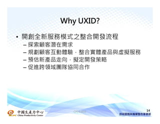 Why UXID?

• 開創全新服務模式之整合開發流程
 – 探索顧客潛在需求
 – 規劃顧客互動體驗，整合實體產品與虛擬服務
 – 預估新產品走向，擬定開發策略
 – 促進跨領域團隊協同合作




          CPC©2011        14
 