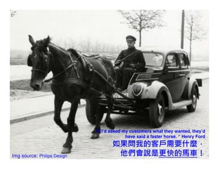 “If I’d asked my customers what they wanted, they’d
                                            have said a faster horse. “ Henry Ford
                                     如果問我的客戶需要什麼，
Img source: Philips Design            他們會說是更快的馬車！                              17
 