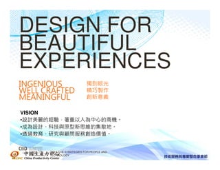 DESIGN FOR
BEAUTIFUL
EXPERIENCES
INGENIOUS                      獨到眼光
WELL CRAFTED                   精巧製作
MEANINGFUL                     創新意義

VISION
•設計美麗的經驗，著重以人為中心的商機。
•成為設計、科技與原型新思維的集散地。
•透過教育、研究與顧問服務創造價值。


中國生產力中心   CREATIVE STRATEGIES FOR PEOPLE AND
          TECHNOLOGY
 
