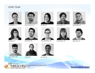 CORE TEAM




Simona Maschi, IT       Vinay Venkatraman, IN   Alie Rose, UK              David Gauthier, CA    Eilidh Dickson, UK




Elena Gianni, IT        Ishac Bertran, SP        Nina Christoffersen, DK   Kirsti Andersen, DK   Marcin Ignac, PL




Mike Akopyan, USA       Priya Mani, IN          Jacob Bak, DK




  中國生產力中心           CREATIVE STRATEGIES FOR PEOPLE AND
                    TECHNOLOGY
 