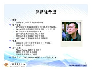 關於徐千捷
現職
  中國生產力中心 研發創新組 副理
執行計畫
  100年經濟部產業創新騰龍搶珠計畫-創新流程導入
  98-100經濟部研發管理與經營策略人才培訓計畫
  100年英國綠色產品開發研修團
  99年瑞典永續創新產品開發研修團
  99日本永續經營與科技創新研修團
  98年CIID北歐獨特創新產品開發研修團
學歷
  倫敦藝術大學中央聖馬丁學院 設計研究碩士
  台灣大學工商管理學士
工作經歷
  Ahead Create 專案經理 策展人
  羅桀士有限公司 產品經理
  明基電通 客服規劃工程師
聯絡方式：02-2698-2989#2475 2475@cpc.tw


                          CPC©2011   3
 