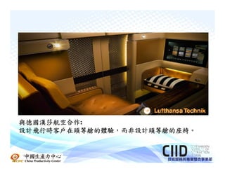 與德國漢莎航空合作:
與德國漢莎航空合作
設計飛行時客戶在頭等艙的體驗，而非設計頭等艙的座椅。
設計飛行時客戶在頭等艙的體驗，而非設計頭等艙的座椅。


中國生產力中心
 