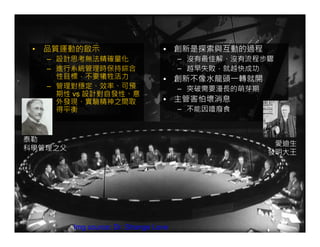 • 品質運動的啟示                         • 創新是探索與互動的過程
   – 設計思考無法精確量化                         – 沒有最佳解、沒有流程步驟
   – 進行系統管理時保持綜合                        – 越早失敗，就越快成功
     性目標，不要犧牲活力                    • 創新不像水龍頭一轉就開
   – 管理對穩定、效率、可預                        – 突破需要漫長的萌芽期
     期性 vs 設計對自發性、意
     外發現、實驗精神之間取                   • 主管害怕壞消息
     得平衡                                – 不能因噎廢食



泰勒
                                                        愛迪生
科學管理之父
                                                       發明大王




         Img source: Dr. Strange Love
 
