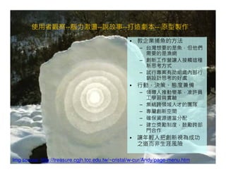 使用者觀察--腦力激盪--說故事--打造劇本-- 原型製作
                                                  • 教企業捕魚的方法
                                                       – 台灣想要的是魚，但他們
                                                         需要的是漁網
                                                       – 創新工作營讓人接觸這種
                                                         新思考方式
                                                       – 試行專案有助組織內部行
                                                         銷設計思考的好處
                                                  • 行動、決策、態度兼備
                                                       – 領導人推動變革，准許員
                                                         工學習與實驗
                                                       – 集結跨領域人才的團隊
                                                       – 專屬創新空間
                                                       – 確保資源適當分配
                                                       – 建立獎勵制度，鼓勵跨部
                                                         門合作
                                                  • 讓年輕人把創新視為成功
                                                    之道而非生涯風險

Img source: http://treasure.cgjh.tcc.edu.tw/~cristal/w-cur/Andy/page-menu.htm
 