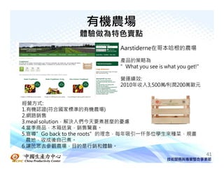 有機農場
               體驗做為特色賣點
                         Aarstiderne在哥本哈根的農場

                         產品的策略為
                         ”What you see is what you get!”

                         營運績效:
                         2010年收入3,500萬∕利潤200萬歐元


經營方式:
1.有機認證(符合國家標準的有機農場)
2.網路銷售
3.meal solution，解決人們今天要煮甚麼的憂慮
4.當季商品，木箱送貨，銷售驚喜。
5.宣導”Go back to the roots”的理念，每年吸引一仟多位學生來種菜，規畫
  農地，收成後自己煮。
6.讓民眾去參觀農場，目的是行銷和體驗。
中國生產力中心                                                    41
 