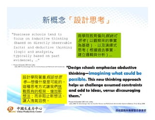新概念「設計思考」
              商學院教育偏向歸納式
              思考（以觀察來的事實
              為基礎），以及演繹式
              思考（根據過去事實，
              建立邏輯與分析）…




設計學院著重假設性思
考—想像什麼是可能的。
這種思考方式讓我們挑
戰既有的框架、增加新
想法；而非阻止新想法、
讓人洩氣沮喪。
 