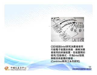 CIID協助Intel研究消費者使用
行動電子裝置的情境，瞭解消費
者使用的終端裝置、各裝置間的
使用/互動模式，作為Intel發展
策略技術藍圖的基礎。
(Centrino案例之系列研究)

                     53
 