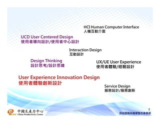 HCI Human Computer Interface
                              人機互動介面
UCD User Centered Design
使用者導向設計/使用者中心設計

                      Interaction Design
                      互動設計
    Design Thinking                 UX/UE User Experience
    設計思考/設計思維                       使用者體驗/經驗設計

User Experience Innovation Design
使用者體驗創新設計
                                           Service Design
                                           服務設計/服務創新




                        CPC©2011                             7
 