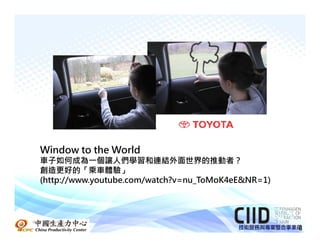 Window to the World
 車子如何成為一個讓人們學習和連結外面世界的推動者？
 創造更好的「乘車體驗」
 (http://www.youtube.com/watch?v=nu_ToMoK4eE&NR=1)




中國生產力中心
                                                     8
 