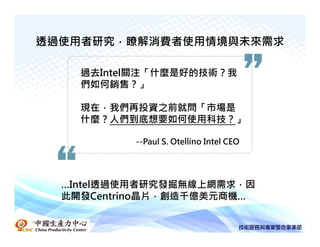 透過使用者研究，瞭解消費者使用情境與未來需求

          過去Intel關注「什麼是好的技術？我
          們如何銷售？」

          現在，我們再投資之前就問「市場是
          什麼？人們到底想要如何使用科技？」

                --Paul S. Otellino Intel CEO




      …Intel透過使用者研究發掘無線上網需求，因
      此開發Centrino晶片，創造千億美元商機…

中國生產力中心
 