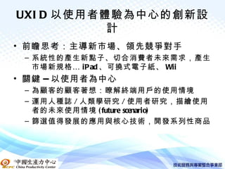 UXI D 以使用者體驗為中心的創新設
           計
• 前瞻思考：主導新市場、領先競爭對手
   – 系統性的產生新點子、切合消費者未來需求，產生
     市場新規格 … iPad 、可撓式電子紙、 Wii
• 關鍵 -- 以使用者為中心
   – 為顧客的顧客著想：瞭解終端用戶的使用情境
   – 運用人種誌 / 人類學研究 / 使用者研究，描繪使用
     者的未來使用情境 ( future scenario)
   – 篩選值得發展的應用與核心技術，開發系列性商品




中國生產力中心
 