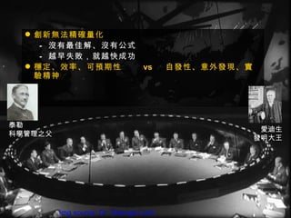  創新無法精確量化
     – 沒有最佳解、沒有公式
     – 越早失敗，就越快成功
   穩定、效率、可預期性    vs                    自發性、意外發現、實
    驗精神




泰勒
                                                      愛迪生
科學管理之父
                                                     發明大王




         Img source: Dr. Strange Love
 