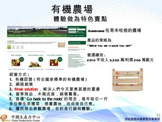 有機農場
                 體驗做為特色賣點
                               Aarstiderne 在哥本哈根的農場

                               產品的策略為
                               ”Wha you see is wha you get!”
                                   t              t

                               營運績效 :
                               201 0 年收入 3,500 萬∕利潤 200 萬歐元


經營方式 :
1. 有機認證 ( 符合國家標準的有機農場 )
2. 網路銷售
3. Meal solution ，解決人們今天要煮甚麼的憂慮
4. 當季商品，木箱送貨，銷售驚喜。
5. 宣導 ” Go back to the roots” 的理念，每年吸引一仟
多位學生來種菜，規畫農地，收成後自己煮。
6. 讓民眾去參觀農場，目的是行銷和體驗。
                                                               31
 