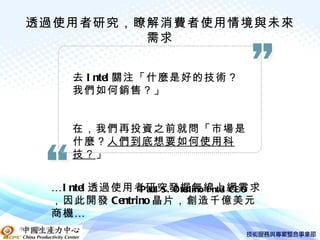 透過使用者研究，瞭解消費者使用情境與未來
          需求


          去 I ntel 關注「什麼是好的技術？
          我們如何銷售？」


          在，我們再投資之前就問「市場是
          什麼？人們到底想要如何使用科
          技？」


     …I ntel 透過使用者研究發掘無線上網需求
                 -P aul S . Otellino I ntel CE O
     ，因此開發 Centrino 晶片，創造千億美元
     商機 …
中國生產力中心
 