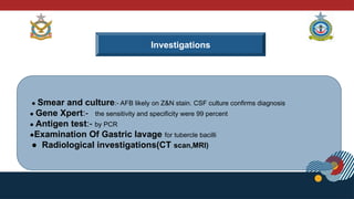 ● Smear and culture:- AFB likely on Z&N stain. CSF culture confirms diagnosis
● Gene Xpert:- the sensitivity and specificity were 99 percent
● Antigen test:- by PCR
●Examination Of Gastric lavage for tubercle bacilli
● Radiological investigations(CT scan,MRI)
Investigations
 
