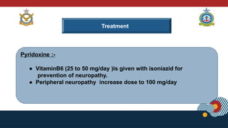 Treatment
Pyridoxine :-
● VitaminB6 (25 to 50 mg/day )is given with isoniazid for
prevention of neuropathy.
● Peripheral neuropathy increase dose to 100 mg/day
 