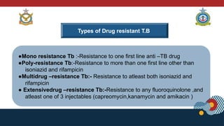 Types of Drug resistant T.B
●Mono resistance Tb :-Resistance to one first line anti –TB drug
●Poly-resistance Tb:-Resistance to more than one first line other than
isoniazid and rifampicin
●Multidrug –resistance Tb:- Resistance to atleast both isoniazid and
rifampicin
● Extensivedrug –resistance Tb:-Resistance to any fluoroquinolone ,and
atleast one of 3 injectables (capreomycin,kanamycin and amikacin )
 