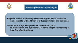 Multidrug-resistant Tb meningitis
Regimen should include any first-line drugs to which the isolate
is susceptible, with addition of a fluoroquinolone and additional
Second-line drugs with good CSF penetration (such
as ethionamide and cycloserine) to make a regimen including at
least five effective drugs
 