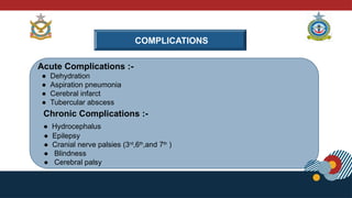 COMPLICATIONS
Acute Complications :-
● Dehydration
● Aspiration pneumonia
● Cerebral infarct
● Tubercular abscess
Chronic Complications :-
● Hydrocephalus
● Epilepsy
● Cranial nerve palsies (3rd
,6th
,and 7th
)
● Blindness
● Cerebral palsy
 