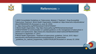 References :-
1-WHO Consolidated Guidelines on Tuberculosis, Module 4: Treatment - Drug-Susceptible
Tuberculosis Treatment. World Health Organization. Available at: https://www.who.int/publications/
i/item/9789240048126 (Accessed on June 26, 2022).
2-. https://www.pafmj.org/PAFMJ/article/3126/3374/50557
3-World Health Organization. Rap https://www.pafmj.org/PAFMJ/article/download/
3126/3374/50557 id communication on updated guidance on the management of tuberculosis in
children and adolescents. https://www.who.int/publications-detail-redirect/9789240033450
(Accessed on September 27, 2021).
4-World Health Organization. Treatment of tuberculosis: guidelines. 2nd ed, 2010. https://
www.tbonline.info/media/uploads/documents/treatment_of_tuberculosis-
_guidelines_for_national_programmes_%282010%29.pdf (Accessed on January 22, 2024)
 
