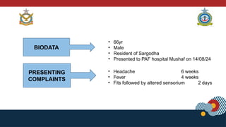 BIODATA
• 66yr
• Male
• Resident of Sargodha
• Presented to PAF hospital Mushaf on 14/08/24
PRESENTING
COMPLAINTS
• Headache 6 weeks
• Fever 4 weeks
• Fits followed by altered sensorium 2 days
 