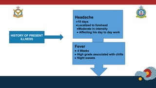 HISTORY OF PRESENT
ILLNESS
Headache
●10 days
●Localized to forehead
●Moderate in intensity
● Affecting his day to day work
Fever
● 4 Weeks
● High grade associated with chills
● Night sweats
 