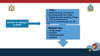 HISTORY OF PRESENT
ILLNESS
Fits:-
● Abnormal body movements
● Involving whole four limbs
● Tightening with uprolling of eyes
● Urinary incontinence
● Loss of consciousness for 20
min
Weight loss
● 10 kg weight
● Gradual
● Undocumented
● appetite
 