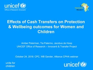 unite for
children
Effects of Cash Transfers on Protection
& Wellbeing outcomes for Women and
Children
Amber Peterman, Tia Palermo, Jacobus de Hoop
UNICEF Office of Research – Innocenti & Transfer Project
October 24, 2018: CPC, WB Gender, Alliance CPHA webinar
 