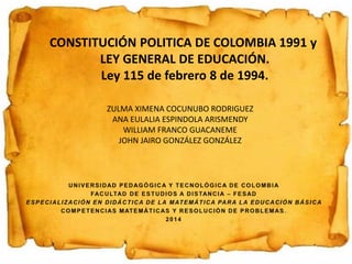 CONSTITUCIÓN POLITICA DE COLOMBIA 1991 y 
LEY GENERAL DE EDUCACIÓN. 
Ley 115 de febrero 8 de 1994. 
ZULMA XIMENA COCUNUBO RODRIGUEZ 
ANA EULALIA ESPINDOLA ARISMENDY 
WILLIAM FRANCO GUACANEME 
JOHN JAIRO GONZÁLEZ GONZÁLEZ 
 