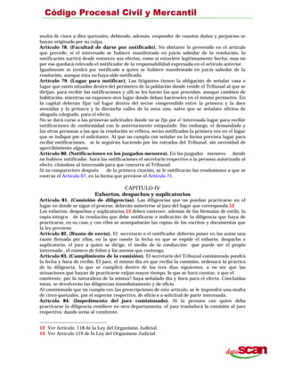 multa de cinco a diez quetzales, debiendo, además, responder de cuantos daños y perjuicios se
hayan originado por su culpa.
Artículo 78. (Facultad de darse por notificado). No obstante lo prevenido en el artículo
que precede; si el interesado se hubiere manifestado en juicio sabedor de la resolución, la
notificación surtirá desde entonces sus efectos, como si estuviere legítimamente hecha; mas no
por eso quedará relevado el notificador de la responsabilidad expresada en el artículo anterior.
Igualmente se tendrá por notificado a quien se hubiere manifestado en juicio sabedor de la
resolución, aunque ésta no haya sido notificada.
Artículo 79. (Lugar para notificar). Los litigantes tienen la obligación de señalar casa o
lugar que estén situados dentro del perímetro de la población donde reside el Tribunal al que se
dirijan, para recibir las notificaciones y allí se les harán las que procedan, aunque cambien de
habitación, mientras no expresen otro lugar donde deban hacérseles en el mismo perímetro. En
la capital deberán fijar tal lugar dentro del sector comprendido entre la primera y la doce
avenidas y la primera y la dieciocho calles de la zona uno, salvo que se señalare oficina de
abogado colegiado, para el efecto.
No se dará curso a las primeras solicitudes donde no se fije por e! interesado lugar para recibir
notificaciones de conformidad con lo anteriormente estipulado. Sin embargo, el demandado y
las otras personas a las que la resolución se refiera, serán notificados la primera vez en el lugar
que se indique por el solicitante. Al que no cumpla con señalar en la forma prevista lugar para
recibir notificaciones, se le seguirán haciendo por los estrados del Tribunal. sin necesidad de
apercibimiento alguno.
Artículo 80. (Notificaciones en los juzgados menores). En los juzgados menores donde
no hubiere notificador, hará las notificaciones el secretario respectivo o la persona autorizada al
efecto, citándose al interesado para que concurra al Tribunal.
Si no compareciere después de la primera citación, se le notificarán las resolusiones a que se
contrae el Artículo 67, en la forma que previene el Artículo 71.
CAPITULO IV
Exhortos, despachos y suplicatorios
Artículo 81. (Comisión de diligencias). Las diligencias que no puedan practicarse en el
lugar en donde se sigue el proceso, deberán someterse al juez del lugar que corresponda.12
Los exhortos, despachos y suplicatorios,13 deben contener, además de las fórmulas de estilo, la
copia íntegra de la resolución que debe notificarse e indicación de la diligencia que haya de
practicarse, en su caso, y con ellos se acompañarán las copias de los escritos y documentos que
la ley previene.
Artículo 82, (Razón de envío). El secretario o el notificador deberán poner en los autos una
razón firmada por ellos, en la que conste la fecha en que se expide el exhorto, despacho o
suplicatorio, el juez a quien se dirige, el medio de la conducción que puede ser el propio
interesado , el número de folios y los anexos que contenga.
Artículo 83. (Cumplimiento de la comisión). El secretario del Tribunal comisionado pondrá
la fecha y hora de recibo. El juez, el mismo día en que reciba la comisión, ordenará la práctica
de la diligencia, la que se cumplirá dentro de los tres días siguientes, a no ser que las
actuaciones que hayan de practicarse exijan mayor tiempo. lo que se hará constar, o que el
comitente, por la naturaleza de la misma? haya señalado día y hora para el efecto. Concluidas
éstas, se devolverán las diligencias inmediatamente y de oficio.
Al comisionado que no cumpla con las prescripciones de este artículo, se le impondrá una multa
de cinco quetzales, por el superior respectivo, de oficio o a solicitud de parte interesada.
Artículo 84. (Impedimento del juez comisionado). Si la persona con quien deba
practicarse la diligencia residiere en otro departamento, el juez trasladará la comisión al juez
respectivo, dando aviso al comitente.
12 Ver Artículo. 118 de la Ley del Organismo Judicial.
13 Ver Artículo 119 de la Ley del Organismo Judicial.
 