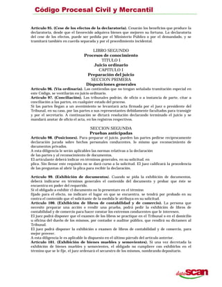 Artículo 95. (Cese de los efectos de la declaratoria). Cesarán los beneficios que produce la
declaratoria, desde que el favorecido adquiera bienes que mejoren su fortuna. La declaratoria
del cese de los efectos, puede ser pedida por el Ministerio Público o por el demandado, y se
tramitará también en cuerda separada y por el procedimiento incidental.
LIBRO SEGUNDO
Procesos de conocimiento
TITULO I
Juicio ordinario
CAPITULO I
Preparación del juicio
SECCION PRIMERA
Disposiciones generales
Artículo 96. (Vía ordinaria). Las contiendas que no tengan señalada tramitación especial en
este Código, se ventilarán en juicio ordinario.
Artículo 97. (Conciliación). Los tribunales podrán, de oficio o a instancia de parte, citar a
conciliación a las partes, en cualquier estado del proceso.
Si las partes llegan a un avenimiento se levantará acta firmada por el juez o presidente del
Tribunal, en su caso, por las partes o sus representantes debidamente facultados para transigir
y por el secretario. A continuación se dictará resolución declarando terminado el juicio y se
mandará anotar de oficio el acta, en los registros respectivos.
SECCION SEGUNDA
Pruebas anticipadas
Artículo 98. (Posiciones). Para preparar el juicio. pueden las partes pedirse recíprocamente
declaración jurada sobre hechos personales conducentes. lo mismo que reconocimiento de
documentos privados.
A esta diligencia le serán aplicables las normas relativas a la declaración
de las partes y al reconocimiento de documentos.
El articulante deberá indicar en términos generales, en su solicitud. en
plica. Sin llenar este requisito no se dará curso a la solicitud. El juez calificará la procedencia
de las preguntas al abrir la plica para recibir la declaración.
Artículo 99. (Exhibición de documentos). Cuando se pida la exhibición de documentos,
deberá indicarse en términos generales el contenido del documento y probar que éste se
encuentra en poder del requerido.
Si el obligado a exhibir cl documento no lo presentare en el término
fijado para el efecto, no indicare el lugar en que se encuentra. se tendrá por probado en su
contra el contenido que el solicitante de la medida le atribuya en su solicitud.
Artículo 100. (Exhibición de libros de contabilidad y de comercio). La persona que
necesite preparar una acción o rendir una prueba, podrá pedir la exhibición de libros de
contabilidad y de comercio para hacer constar los extremos conducentes que le interesen.
El juez podrá disponer que el examen de los libros se practique en el Tribunal o en el domicilio
u oficina del dueño de los mismos, por contador o auditor público, que rendirá su dictamen al
Tribunal.
El juez podrá disponer la exhibición o examen de libros de contabilidad y de comercio, para
mejor proveer.
A esta diligencia le es aplicable lo dispuesto en el último párrafo del artículo anterior.
Artículo 101. (Exhibición de bienes muebles y semovientes). Si una vez decretada la
exhibición de bienes muebles y semovientes, el obligado no cumpliere con exhibirlos en el
término que se le fije, el juez ordenará el secuestro de los mismos, nombrando depositario.
 