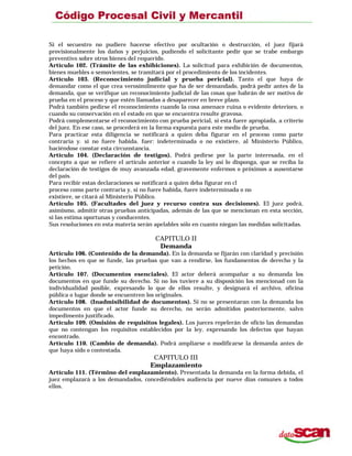 Si el secuestro no pudiere hacerse efectivo por ocultación o destrucción, el juez fijará
provisionalmente los daños y perjuicios, pudiendo el solicitante pedir que se trabe embargo
preventivo sobre otros bienes del requerido.
Artículo 102. (Trámite de las exhibiciones). La solicitud para exhibición de documentos,
bienes muebles o semovientes, se tramitará por el procedimiento de los incidentes.
Artículo 103. (Reconocimiento judicial y prueba pericial). Tanto el que haya de
demandar como el que crea verosímilmente que ha de ser demandado, podrá pedir antes de la
demanda, que se verifique un reconocimiento judicial de las cosas que habrán de ser motivo de
prueba en el proceso y que estén llamadas a desaparecer en breve plazo.
Podrá también pedirse el reconocimiento cuando la cosa amenace ruina o evidente deterioro, o
cuando su conservación en el estado en que se encuentra resulte gravosa.
Podrá complementarse el reconocimiento con prueba pericial, si esta fuere apropiada, a criterio
del juez. En ese caso, se procederá en la forma expuesta para este medio de prueba.
Para practicar esta diligencia se notificará a quien deba figurar en el proceso como parte
contraria y. si no fuere habida. fuer: indeterminada o no existiere, al Ministerio Público,
haciéndose constar esta circunstancia.
Artículo 104. (Declaración de testigos). Podrá pedirse por la parte interesada, en el
concepto a que se refiere el articulo anterior o cuando la ley así lo disponga, que se reciba la
declaración de testigos de muy avanzada edad, gravemente enfermos o próximos a ausentarse
del país.
Para recibir estas declaraciones se notificará a quien deba figurar en cl
proceso como parte contraria y, si no fuere habida, fuere indeterminada o no
existiere, se citará al Ministerio Público.
Artículo 105. (Facultades del juez y recurso contra sus decisiones). El juez podrá,
asimismo, admitir otras pruebas anticipadas, además de las que se mencionan en esta sección,
si las estima oportunas y conducentes.
Sus resoluciones en esta materia serán apelables sólo en cuanto niegan las medidas solicitadas.
CAPITULO II
Demanda
Artículo 106. (Contenido de la demanda). En la demanda se fijarán con claridad y precisión
los hechos en que se funde, las pruebas que van a rendirse, los fundamentos de derecho y la
petición.
Artículo 107. (Documentos esenciales). El actor deberá acompañar a su demanda los
documentos en que funde su derecho. Si no los tuviere a su disposición los mencionad con la
individualidad posible, expresando lo que de ellos resulte, y designará el archivo, oficina
pública o lugar donde se encuentren los originales.
Artículo 108. (Inadmisibilidad de documentos). Si no se presentaran con la demanda los
documentos en que el actor funde su derecho, no serán admitidos posteriormente, salvo
impedimento justificado.
Artículo 109. (Omisión de requisitos legales). Los jueces repelerán de oficio las demandas
que no contengan los requisitos establecidos por la ley, expresando los defectos que hayan
encontrado.
Artículo 110. (Cambio de demanda). Podrá ampliarse o modificarse la demanda antes de
que haya sido o contestada.
CAPITULO III
Emplazamiento
Artículo 111. (Término del emplazamiento). Presentada la demanda en la forma debida, el
juez emplazará a los demandados, concediéndoles audiencia por nueve días comunes a todos
ellos.
 