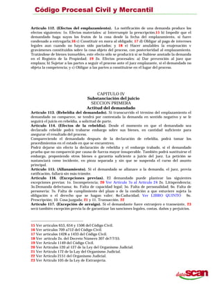 Artículo 112. (Efectos del emplazamiento). La notificación de una demanda produce los
efectos siguientes: 1o. Efectos materiales: a) Interrumpir la prescripción;15 b) Impedir que el
demandado haga suyos los frutos de la cosa desde la fecha del emplazamiento, si fuere
condenado a entregarla;16 c) Constituir en mora al obligado; 17 d) Obligar al pago de intereses
legales aun cuando no hayan sido pactados; y 18 e) Hacer anulables la enajenación v
gravámenes constituidos sobre la cosa objeto del proceso, con posterioridad al emplazamiento.
Tratándose de bienes inmuebles, este efecto sólo se producirá si se hubiese anotado la demanda
en el Registro de la Propiedad; 19 2o. Efectos procesales: a) Dar prevención al juez que
emplaza; b) Sujetar a las partes a seguir el proceso ante el juez emplazante, si el demandado no
objeta la competencia; y c) Obligar a las partes a constituirse en el lugar del proceso.
CAPITULO IV
Substanciación del juicio
SECCION PRIMERA
Actitud del demandado
Artículo 113. (Rebeldía del demandado). Si transcurrido el término del emplazamiento el
demandado no comparece, se tendrá por contestada la demanda en sentido negativo y se le
seguirá el juicio en rebeldía, a solicitud de parte.
Artículo 114. (Efectos de la rebeldía). Desde el momento en que el demandado sea
declarado rebelde podrá trabarse embargo sobre sus bienes, en cantidad suficiente para
asegurar el resultado del proceso.
Compareciendo el demandado después de la declaración de rebeldía, podrá tomar los
procedimientos en el estado en que se encuentren.
Podrá dejarse sin efecto la declaración de rebeldía y el embargo trabado, si el demandado
prueba que no compareció por causa de fuerza mayor insuperable. También podrá sustituirse el
embargo, proponiendo otros bienes o garantía suficiente a juicio del juez. La petición se
sustanciará como incidente, en pieza separada y sin que se suspenda el curso del asunto
principal.
Artículo 115. (Allanamiento). Si el demandado se allanare a la demanda, el juez, previa
ratificación, fallará sin más trámite.
Artículo 116. (Excepciones previas). El demandado puede plantear las siguientes
excepciones previas: 1o. Incompetencia; 20 Ver Artículo 7o al Artículo 24 2o. Litispendencia;
3o.Demanda defectuosa; 4o. Falta de capacidad legal; 5o. Falta de personalidad; 6o. Falta de
personeria: 7o. Falta de cumplimiento del plazo o de la condición a que estuviere sujeta la
obligación o el derecho que se hagan valer; 8o.Caducidad; Ver LIBRO QUINTO 9o.
Prescripción; 10. Cosa juzgada; 21 y 11. Transacción. 22
Artículo 117. (Excepción de arraigo). Si el demandante fuere extranjero o transeúnte, 23
será también excepción previa la de garantizar las sanciones legales, costas. daños y perjuicios.
15 Ver artículos 653, 654 y 1506 del Código Civil.
16 Ver artículos 709 a712 del Código Civil.
17 Ver artículos 1428 a 1433 del Código Civil.
18 Ver artículo 2o. del Decreto Número 307 de7/7/55.
19 Ver Artículo 1149 del Código Civil.
20 Ver Artículos 120 al 127 de la Ley del Organismo Judicial.
21 Ver Artículo 172 de la Lay del Organismo Judicial.
22 Ver Artículo 2151 del Organismo Judicial.
23 Ver Artículo 105 de la Ley de Extranjería.
 