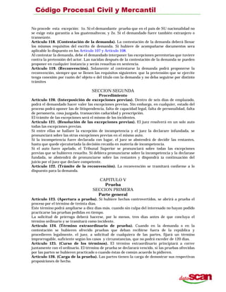 No procede esta excepción: 1o. Si el demandante prueba que en el país de SU nacionalidad no
se exige esta garantía a los guatemaltecos; y 2o. Si el demandado fuere también extranjero o
transeúnte.
Artículo 118. (Contestación de la demanda). La contestación de la demanda deberá llenar
los mismos requisitos del escrito de demanda. Si hubiere de acompañarse documentos sera
aplicable lo dispuesto en los Artículo 107 y Artículo 108.
Al contestar la demanda, debe el demandado interponer las excepciones perentorias que tuviere
contra la pretensión del actor. Las nacidas después de la contestación de la demanda se pueden
proponer en cualquier instancia y serán resueltas en sentencia.
Artículo 119. (Reconvención). Solamente al contestarse la demanda podrá proponerse la
reconvención, siempre que se llenen las requisitos siguientes: que la pretensión que se ejercite
tenga conexión por razón de! objeto o del título con la demanda y no deba seguirse por distinto
trámites
SECCION SEGUNDA
Procedimiento
Artículo 120. (Interposición de excepciones previas). Dentro de seis días de emplazado,
podrá el demandado hacer valer las excepciones previas. Sin embargo, en cualquier, estado del
proceso podrá oponer las de litispendencia, falta de capacidad legal, falta de personalidad, falta
de personería, cosa juzgada, transacción caducidad y prescripción.
El trámite de las excepciones será el mismo de los incidentes.
Artículo 121. (Resolución de las excepciones previas). El juez resolverá en un solo auto
todas las excepciones previas.
Si entre ellas se hallare la excepción de incompetencia y el juez la declarare infundada, se
pronunciará sobre las otras excepciones previas en el mismo auto.
Si la incompetencia fuere declarada con lugar, el juez se abstendrá de decidir las restantes,
hasta que quede ejecutoriada la decisión recaída en materia de incompetencia.
Si el auto fuere apelado, el Tribunal Superior se pronunciará sobre todas las excepciones
previas que se hubieren resuelto. Si debiera pronunciarse sobre la incompetencia y la declarase
fundada, se abstendrá de pronunciarse sobre las restantes y dispondrá ía continuación del
juicio por el juez que declare competente.
Artículo 122. (Trámite de la reconvención). La reconvención se tramitará conforme a lo
dispuesto para la demanda.
CAPITULO V
Prueba
SECCION PRIMERA
Parte general
Artículo 123. (Apertura a prueba). Si hubiere hechos controvertidos, se abrirá a prueba el
proceso por el término de treinta días.
Este término podrá ampliarse a diez días más. cuando sin culpa del interesado no hayan podido
practicarse las pruebas pedidas en tiempo.
La solicitud de prórroga deberá hacerse, por lo menos, tres días antes de que concluya el
término ordinario y se tramitará como incidente.
Artículo 124. (Término extraordinario de prueba). Cuando en la demanda o en la
contestación se hubieren ofrecido pruebas que deban recibirse fuera de la república y
procedieren legalmente, el juez, a solicitud de cualquiera de las partes, fijará un término
improrrogable, suficiente según los casos y circunstancias, que no podrá exceder de 120 días.
Artículo 125. (Curso de los términos). El término extraordinario principiará a correr
juntamente con el ordinario. El término de prueba se declarará vencido, si las pruebas ofrecidas
por las partes se hubieren practicado o cuando éstas de común acuerdo lo pidieren.
Artículo 126. (Carga de la prueba). Las partes tienen la carga de demostrar sus respectivas
proposiciones de hecho.
 