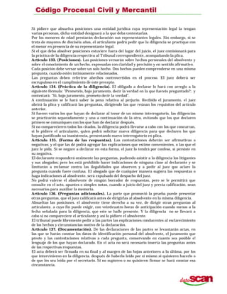 Si pidiere que absuelva posiciones una entidad jurídica cuya representación legal la tengan
varias personas, dicha entidad designará a la que deba contestarlas.
Por los menores de edad prestarán declaración sus representantes legales. Sin embargo, si se
trata de mayores de dieciséis años, el articulante podrá pedir que la diligencia se practique con
el menor en presencia de su representante legal.
Si el que deba absolver posiciones estuviere fuera del lugar del juicio, el juez comisionará para
la práctica de la diligencia respectiva al Tribunal correspondiente, acompañando la plica.
Artículo 133. (Posiciones). Las posiciones versarán sobre hechos personales del absolvente y
sobre el conocimiento de un hecho. expresadas con claridad y precisión y en sentido afirmativo.
Cada posición debe versar sobre un solo hecho. Dos hechos pueden comprenderse en una misma
pregunta, cuando estén íntimamente relacionados.
Las preguntas deben referirse ahechos controvertidos en el proceso. El juez deberá ser
escrupuloso en el cumplimiento de este precepto.
Artículo 134. (Práctica de la diligencia). El obligado a declarar lo hará con arreglo a la
siguiente fórmula: "Prometéis, bajo juramento, decir la verdad en la que fuereis preguntado?; y
contestará: “Sí, bajo juramento, prometo decir la verdad”.
A continuación se le hará saber la pena relativa al perjurio. Recibido el juramento, el juez
abrirá la plica y calificará las preguntas, dirigiendo las que reúnan los requisitos del artículo
anterior.
Si fueren varios los que hayan de declarar al tenor de un mismo interrogatorio, las diligencias
se practicarán separadamente y una a continuación de la otra, evitando que los que declaren
primero se comuniquen con los que han de declarar después.
Si no comparecieren todos los citados, la diligencia podrá llevarse a cabo con los que concurran,
si lo pidiere el articulante, quien podrá solicitar nueva diligencia para que declaren los que
hayan justificado su inasistencia, presentando nuevo interrogatorio en plica.
Artículo 135. (Forma de las respuestas). Las contestaciones deberán ser afirmativas o
negativas; y el que las dé podrá agregar las explicaciones que estime convenientes, o las que el
juez le pida. Si se negare a declarar en esta forma, el juez lo tendrá por confeso, si persiste en
su negativa.
El declarante responderá oralmente las preguntas, pudiendo asistir a la diligencia los litigantes
y sus abogados; pero les está prohibido hacer indicaciones de ninguna clase al declarante y se
limitarán a reclamar contra las ilegalidades que observen y a pedir al juez que aclare la
pregunta cuando fuere confusa. El abogado que de cualquier manera sugiera las respuestas o
haga indicaciones al absolvente. será expulsado del despacho del juez.
No podrá valerse el absolvente de ningún borrador de respuestas, pero se le permitirá que
consulte en el acto, apuntes o simples notas, cuando a juicio del juez y previa calificación. sean
necesarios para auxiliar la memoria.
Artículo 136. (Preguntas adicionales). La parte que promovió la prueba puede presentar
otras preguntas, que el juez calificará antes de dirigirlas al absolvente en la misma diligencia.
Absueltas las posiciones. el absolvente tiene derecho a su vez, de dirigir otras preguntas al
articulante. a cuyo fin puede exigir, con veinticuatro horas de anticipación cuando menos a la
fecha señalada para la diligencia, que este se halle presente. Y la diligencia no se llevará a
cabo si no compareciere el articulante y así lo pidiere el absolvente.
El tribunal puede libremente pedir a las partes las explicaciones conducentes al esclarecimiento
de los hechos y circunstancias motivo de la declaración.
Artículo 137. (Documentación). De las declaraciones de las partes se levantarán actas, en
las que se harán constar los datos de identificación personal del absolvente, el juramento que
preste y las contestaciones relativas a cada pregunta, conservando en cuanto sea posible e!
lenguaje de los que hayan declarado. En el acta no será necesario inserta las preguntas antes
de las respectivas respuestas.
El acta deberá ser firmada en su final y al margen de las hojas anteriores a la última, por los
que intervinieron en la diligencia. después de haberla leído por sí mismo si quisieren hacerlo o
de que les sea leída por el secretario. Si no supieren o no quisieren firmar se hará constar esa
circunstancia.
 