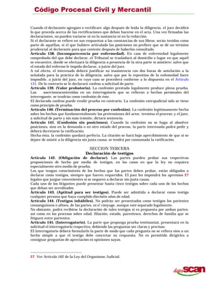 Cuando el declarante agregare o rectificare algo después de leída la diligencia, el juez decidirá
lo que proceda acerca de las rectificaciones que deban hacerse en el acta. Una vez firmadas las
declaraciones, no pueden variarse ni en la sustancia ni en la redacción.
Si el declarante se refiere en sus respuestas a las constancias de sus libros, serán tenidas como
parte de aquéllas, si el que hubiere articulado las posiciones no prefiere que se dé un término
prudencial al declarante para que conteste después de haberlos consultado.
Artículo 138. (Incomparecencia por enfermedad). En caso de enfermedad legalmente
comprobada del que debe declarar, el Tribunal se trasladará al domicilio o lugar en que aquél
se encuentre, donde se efectuará la diligencia a presencia de la otra parte si asistiere; salvo que
el estado del enfermo le impida declarar, a juicio del juez.
A tal efecto, el interesado deberá justificar su inasistencia con dos horas de antelación a la
señalada para la práctica de la diligencia; salvo que por lo repentino de la enfemedad fuere
imposible, a juicio del juez, en cuyo caso se procederá conforme a lo dispuesta en el Artículo
131. De lo contrario se le declarará confeso a solicitud de parte.
Artículo 139. (Valor probatorio). La confesión prestada legalmente produce plena prueba.
Las asercionescontenidas en un interrogatorio que se refieran a hechos personales del
interrogante, se tendrán como confesión de éste.
El declarado confeso puede rendir prueba en contrario. La confesión extrajudicial sólo se tiene
como principio de prueba.
Artículo 140. (Terminación del proceso por confesión). La confesión legítimamente hecha
sobre los hechos que fundamentalmente las pretensiones del actor, termina el proceso; y el juez,
a solicitud de parte y sin más trámite, dictará sentencia.
Artículo 141. (Confesión sin posiciones). Cuando la confesión no se haga al absolver
posiciones, sino en la demanda o en otro estado del proceso, la parte interesada podrá pedir y
deberá decretarse la ratificación.
Hecha ésta, la confesión quedará perfecta. La citación se hará bajo apercibimiento de que si se
dejare de asistir a la diligencia sin justa causa, se tendrá por consumada la ratificación.
SECCION TERCERA
Declaración de testigos
Artículo 142. (Obligación de declarar). Las partes pueden probar sus respectivas
proposiciones de hecho por medio de testigos, en los casos en que la ley no requiera
especialmente otro medio de prueba.
Los que tengan conocimiento de los hechos que las partes deben probar, están obligados a
declarar como testigos, siempre que fueren requeridos. El juez les impondrá los apremios 27
legales que juzgue convenientes si se negaren a declarar sin justa causa.
Cada uno de los litigantes puede presentar hasta cinco testigos sobre cada uno de los hechos
que deban ser acreditados.
Artículo 143. (Aptitud para ser testigos). Puede ser admitida a declarar como testigo
cualquier persona que haya cumplido dieciséis años de edad.
Artículo 144. (Testigos inhábiles). No podrán ser presentados como testigos los parientes
consanguíneos o afines, de las partes, ni e! cónyuge. aunque esté separado legalmente.
No obstante, podrá recibirse la declaración de tales testigos si es propuesta por ambas partes,
así como en los procesos sobre edad, filiación, estado, parentesco, derechos de familia que se
litiguen entre parientes.
Artículo 145. (Interrogatorio). La parte que proponga prueba testimoniai, presentará en la
solicitud el interrogatorio respectivo, debiendo las preguntas ser claras y precisas.
El interrogatorio deberá formularlo la parte de modo que cada pregunta no se refiera sino a un
hecho simple a que el testigo debe concretar su respuesta. No es permitido dirigirles a
consignar preguntas de apreciación ni opiniones suyas.
27 Ver Artículo 162 de la Ley del Organismo Judicial.
 